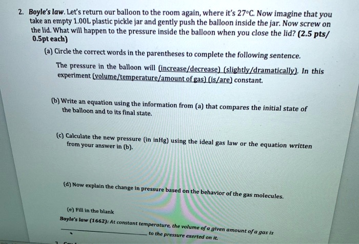 2. Boyle's law. Let's return our balloon to the room again, where it's 27°C. Now imagine that you take an empty 1.00L plastic pickle jar and gently push the balloon inside the jar. Now screw on the lid. What will happen to the pressure inside the balloon when you close the lid? (2.5 pts/ 0.5pt each)

(a) Circle the correct words in the parentheses to complete the following sentence.
The pressure in the balloon will (increase/decrease) (slightly/dramatically). In this experiment (volume/temperature/amount of gas) (is/are) constant.

(b) Write an equation using the information from (a) that compares the initial state of the balloon and to its final state.

(c) Calculate the new pressure (in inHg) using the ideal gas law or the equation written from your answer in (b).

(d) Now explain the change in pressure based on the behavior of the gas molecules.

(e) Fill in the blank
Boyle's law (1662): At constant temperature, the volume of a given amount of a gas is  to the pressure exerted on it.