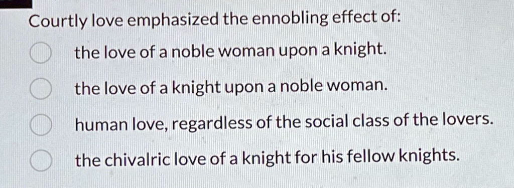 Courtly love emphasized the ennobling effect of:
the love of a noble woman upon a knight.
the love of a knight upon a noble woman.
human love, regardless of the social class of the lovers.
the chivalric love of a knight for his fellow knights.