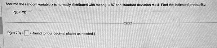 Assume the random variable x is normally distributed with mean ? = 87 and standard deviation ? = 4. Find the indicated probability.
P(x < 79)
P(x < 79) = (Round to four decimal places as needed.)
