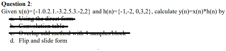 Question 2:
Given x(n)=-1.0.2.1.-3.2.5.3.-2,2 and h(n)=-1,-2, 0,3,2, calculate y(n)=x(n)*h(n) by
a. Using the direct form
b. Convolution table
c. Overlap add method with 4 samples/block
d. Flip and slide form