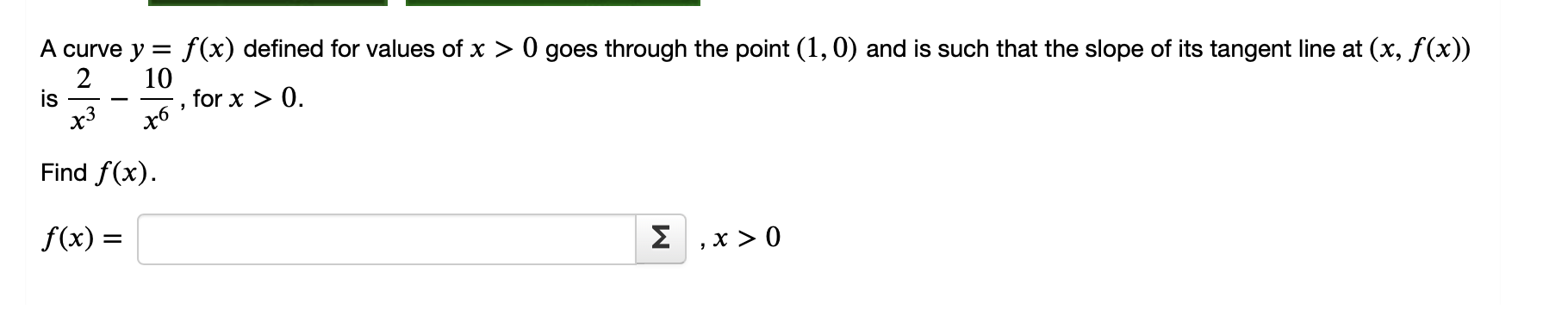 A curve y = f(x) defined for values of x > 0 goes through the point (1, 0) and is such that the slope of its tangent line at (x, f(x)) is 2/x^3 - 10/x^6, for x > 0.

Find f(x).

f(x) = , x > 0
