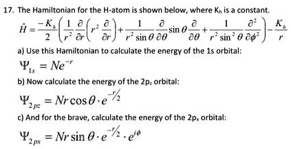 17. The Hamiltonian for the H-atom is shown below, where Kh is a constant.
Ĥ = (-Kh)/(2) [ (1)/(r^2) (∂)/(∂r) ( r^2 (∂)/(∂r) ) + (1)/(r^2 sinθ) (∂)/(∂θ) ( sinθ(∂)/(∂θ) ) + (1)/(r^2 sin^2 θ) (∂^2)/(∂ϕ^2) ] - (Kh)/(r)
a) Use this Hamiltonian to calculate the energy of the 1s orbital:
Ψ1s = Ne^-r
b) Now calculate the energy of the 2pz orbital:
Ψ2pz = Nr cosθ· e^-r/2
c) And for the brave, calculate the energy of the 2px orbital:
Ψ2px = Nr sinθ· e^-r/2· e^iϕ