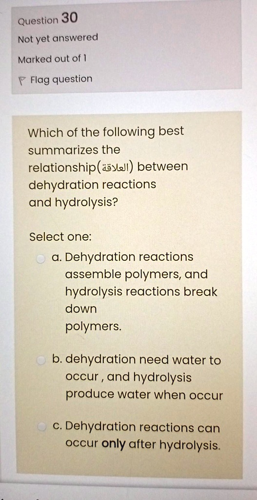 Which of the following best summarizes the relationship(???????) between dehydration reactions and hydrolysis?

Select one:
a. Dehydration reactions assemble polymers, and hydrolysis reactions break down polymers.
b. dehydration need water to occur , and hydrolysis produce water when occur
c. Dehydration reactions can occur only after hydrolysis.
