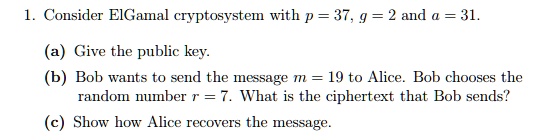 1. Consider ElGamal cryptosystem with p = 37, g = 2 and a = 31.
(a) Give the public key.
(b) Bob wants to send the message m = 19 to Alice. Bob chooses the random number r = 7. What is the ciphertext that Bob sends?
(c) Show how Alice recovers the message.
