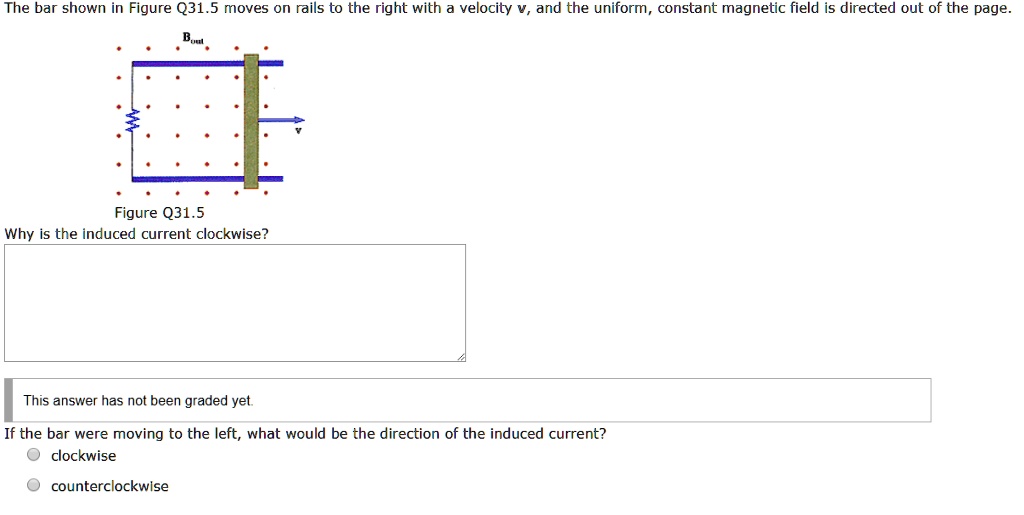 The bar shown in Figure Q31.5 moves on rails to the right with a velocity v, and the uniform, constant magnetic field is directed out of the page.

Figure Q31.5

Why is the induced current clockwise?

If the bar were moving to the left, what would be the direction of the induced current?

clockwise
counterclockwise