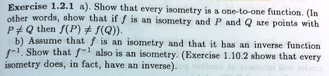 a). Show that every isometry is a one-to-one function. (In other words, show that if f is an isometry and P and Q are points with P ? Q then f(P) ? f(Q)).
b) Assume that f is an isometry and that it has an inverse function f?¹. Show that f?¹ also is an isometry. (Exercise 1.10.2 shows that every isometry does, in fact, have an inverse).