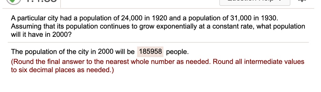 A particular city had a population of 24,000 in 1920 and a population of 31,000 in 1930.
Assuming that its population continues to grow exponentially at a constant rate, what population will it have in 2000?

The population of the city in 2000 will be 185958 people.
(Round the final answer to the nearest whole number as needed. Round all intermediate values to six decimal places as needed.)
