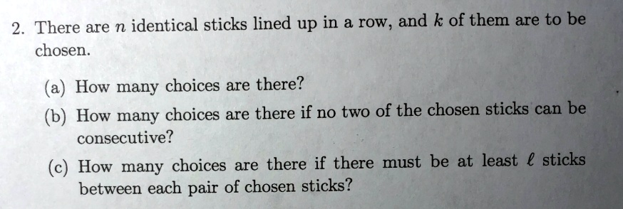 2. There are n identical sticks lined up in a row, and k of them are to be chosen.
(a) How many choices are there?
(b) How many choices are there if no two of the chosen sticks can be consecutive?
(c) How many choices are there if there must be at least l sticks between each pair of chosen sticks?