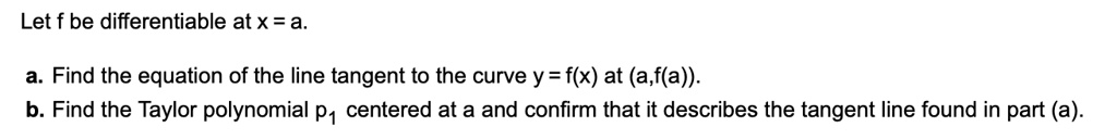 Let f be differentiable at x = a.

a. Find the equation of the line tangent to the curve y = f(x) at (a,f(a)).
b. Find the Taylor polynomial p1 centered at a and confirm that it describes the tangent line found in part (a).