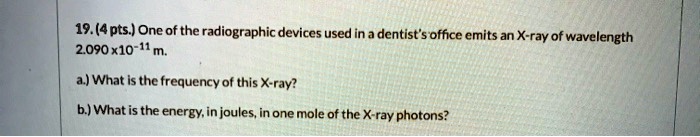 19. (4 pts.) One of the radiographic devices used in a dentist's office emits an X-ray of wavelength 2.090 x 10^-11 m.

a.) What is the frequency of this X-ray?

b.) What is the energy, in joules, in one mole of the X-ray photons?