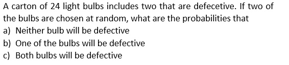 A carton of 24 light bulbs includes two that are defecetive. If two of the bulbs are chosen at random, what are the probabilities that
a) Neither bulb will be defective
b) One of the bulbs will be defective
c) Both bulbs will be defective