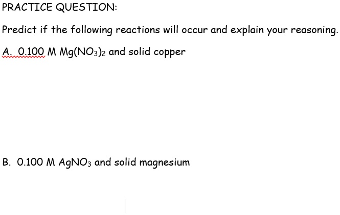 Predict if the following reactions will occur and explain your reasoning.
A. 0.100 M Mg(NO3)2 and solid copper
B. 0.100 M AgNO3 and solid magnesium