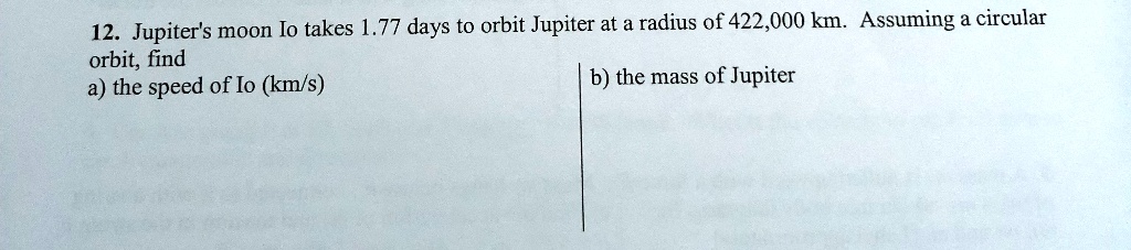 12. Jupiter's moon Io takes 1.77 days to orbit Jupiter at a radius of 422,000 km. Assuming a circular orbit, find
a) the speed of Io (km/s)
b) the mass of Jupiter