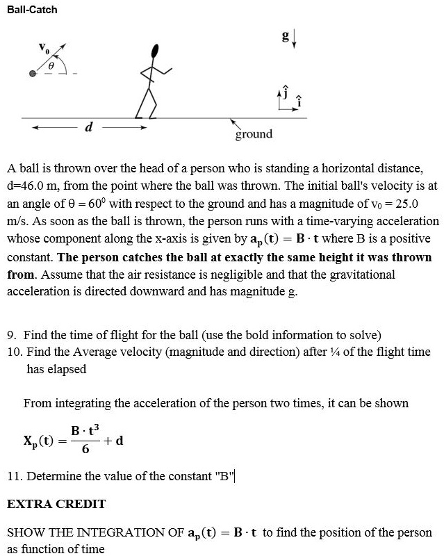 Ball-Catch

A ball is thrown over the head of a person who is standing a horizontal distance, d = 46.0 m, from the point where the ball was thrown. The initial ball's velocity is at an angle of ? = 60° with respect to the ground and has a magnitude of v0 = 25.0 m/s. As soon as the ball is thrown, the person runs with a time-varying acceleration whose component along the x-axis is given by ap(t) = B · t where B is a positive constant. The person catches the ball at exactly the same height it was thrown from. Assume that the air resistance is negligible and that the gravitational acceleration is directed downward and has magnitude g.

9. Find the time of flight for the ball (use the bold information to solve)
10. Find the Average velocity (magnitude and direction) after 1/4 of the flight time has elapsed

From integrating the acceleration of the person two times, it can be shown

Xp(t) = B · t^3 / 6 + d

11. Determine the value of the constant "B"

EXTRA CREDIT

SHOW THE INTEGRATION OF ap(t) = B · t to find the position of the person as function of time