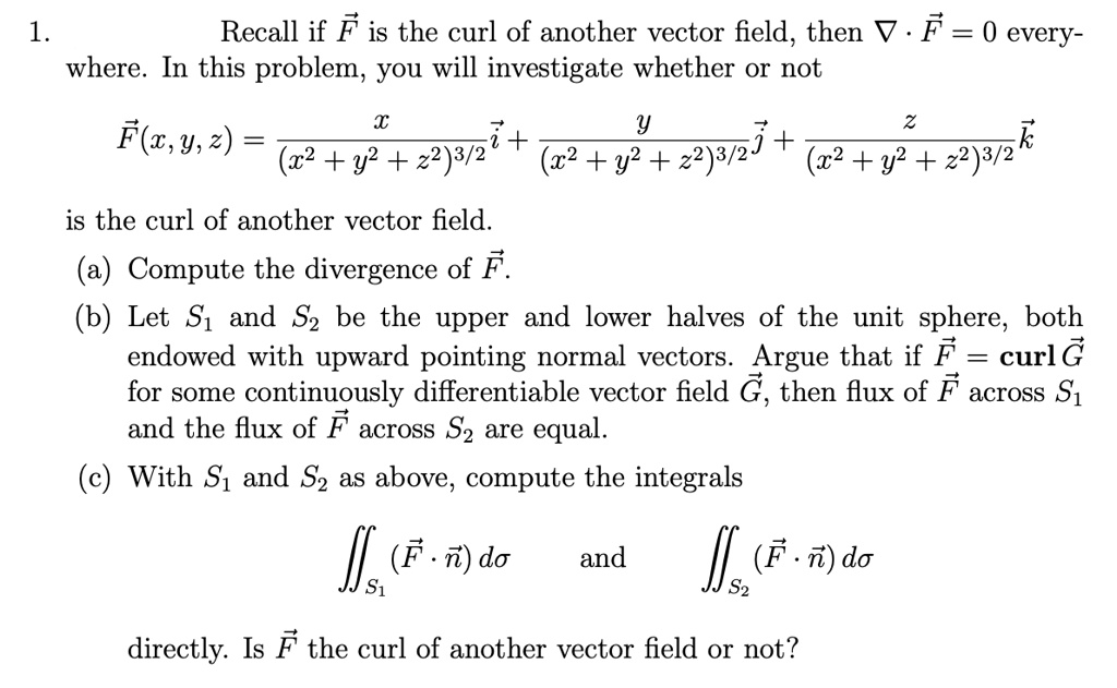 1. Recall if vecF is the curl of another vector field, then 
abla cdot vecF = 0 everywhere. In this problem, you will investigate whether or not
vecF(x, y, z) = fracx(x^2 + y^2 + z^2)^3/2veci + fracy(x^2 + y^2 + z^2)^3/2vecj + fracz(x^2 + y^2 + z^2)^3/2veck
is the curl of another vector field.
(a) Compute the divergence of vecF.
(b) Let S1 and S2 be the upper and lower halves of the unit sphere, both endowed with upward pointing normal vectors. Argue that if vecF = curlvecG for some continuously differentiable vector field vecG, then flux of vecF across S1 and the flux of vecF across S2 are equal.
(c) With S1 and S2 as above, compute the integrals
iintS1 (vecF cdot vecn) dsigma quad 	extand quad iintS2 (vecF cdot vecn) dsigma
directly. Is vecF the curl of another vector field or not?