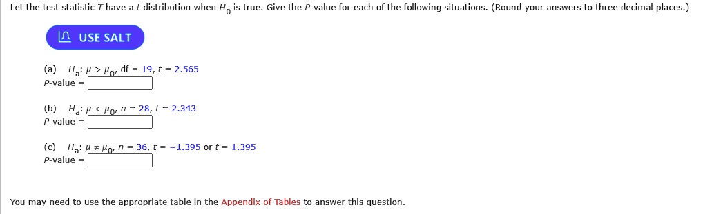 Let the test statistic T have a t distribution when H0 is true. Give the P-value for each of the following situations. (Round your answers to three decimal places.)
USE SALT
(a) Ha: ? > ?0, df = 19, t = 2.565
P-value = 
(b) Ha: ? < ?0, n = 28, t = 2.343
P-value = 
(c) Ha: ? ? ?0, n = 36, t = -1.395 or t = 1.395
P-value = 
You may need to use the appropriate table in the Appendix of Tables to answer this question.