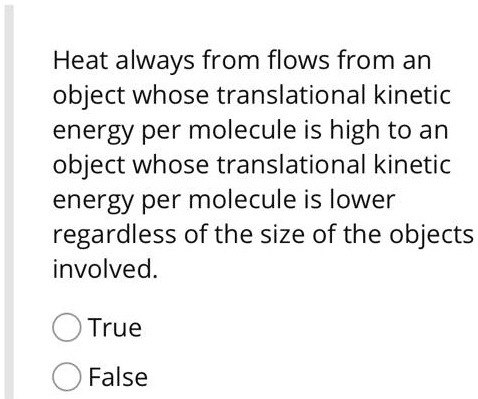Heat always from flows from an object whose translational kinetic energy per molecule is high to an object whose translational kinetic energy per molecule is lower regardless of the size of the objects involved.
True
False