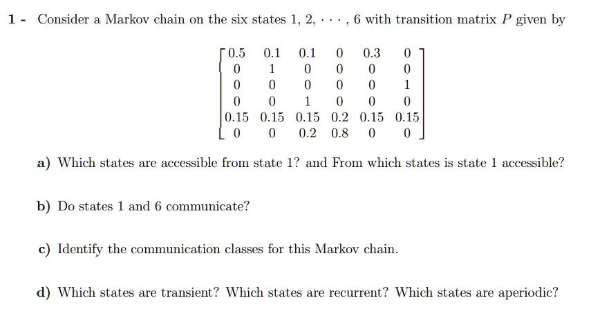1 - Consider a Markov chain on the six states 1, 2, ..., 6 with transition matrix P given by

? 0.5   0.1   0.1   0   0.3   0 ?
|  0     1     0     0    0    0 |
|  0     0     0     0    0    1 |
|  0     0     1     0    0    0 |
| 0.15  0.15  0.15  0.2  0.15  0.15 |
?  0     0    0.2   0.8   0    0 ?

a) Which states are accessible from state 1? and From which states is state 1 accessible?

b) Do states 1 and 6 communicate?

c) Identify the communication classes for this Markov chain.

d) Which states are transient? Which states are recurrent? Which states are aperiodic?