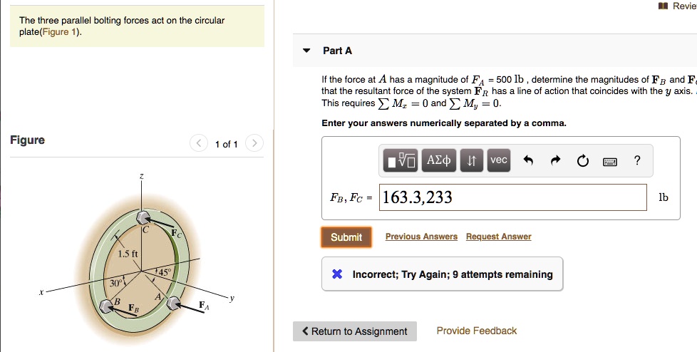 The three parallel bolting forces act on the circular plate (Figure 1).
Part A
If the force at A has a magnitude of FA = 500 lb, determine the magnitudes of FB and FC that the resultant force of the system FR has a line of action that coincides with the y axis. This requires sum Mx = 0 and sum My = 0.
Enter your answers numerically separated by a comma.
FB, FC = 163.3, 233
lb