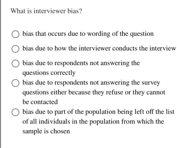 What is interviewer bias?

bias that occurs due to wording of the question

bias due to how the interviewer conducts the interview

bias due to respondents not answering the questions correctly

bias due to respondents not answering the survey questions either because they refuse or they cannot be contacted

bias due to part of the population being left off the list of all individuals in the population from which the sample is chosen