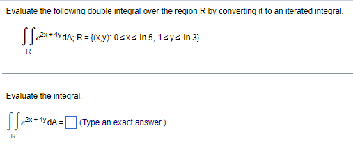 Evaluate the following double integral over the region ( mathrmR ) by converting it to an iterated integral.
[
iintR e^2 x+4 y d A ; R=(x, y): 0 leq x leq ln 5,1 leq y leq ln 3
]
Evaluate the integral.
[
iintmathrmR e^2 mathrmx+4 mathrmy mathrmd A=square 	ext  (Type an exact answer.) 
]