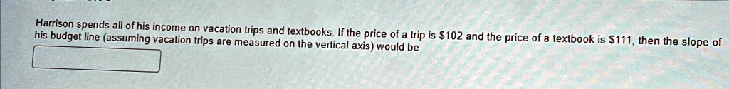 Harrison spends all of his income on vacation trips and textbooks. If the price of a trip is 102 and the price of a textbook is111, then the slope of his budget line (assuming vacation trips are measured on the vertical axis) would be