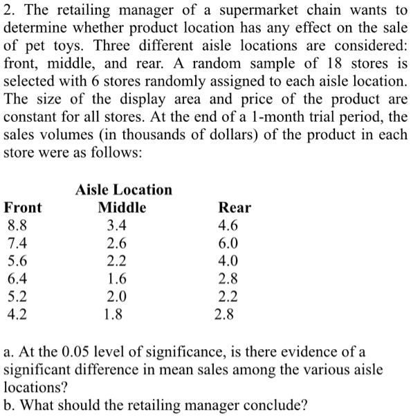 2. The retailing manager of a supermarket chain wants to
determine whether product location has any effect on the sale
of pet toys. Three different aisle locations are considered:
front, middle, and rear. A random sample of 18 stores is
selected with 6 stores randomly assigned to each aisle location.
The size of the display area and price of the product are
constant for all stores. At the end of a 1-month trial period, the
sales volumes (in thousands of dollars) of the product in each
store were as follows:
Aisle Location
Front	Middle	Rear
8.8	3.4	4.6
7.4	2.6	6.0
5.6	2.2	4.0
6.4	1.6	2.8
5.2	2.0	2.2
4.2	1.8	2.8
a. At the 0.05 level of significance, is there evidence of a
significant difference in mean sales among the various aisle
locations?
b. What should the retailing manager conclude?