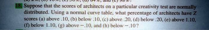 18. Suppose that the scores of architects on a particular creativity test are normally distributed. Using a normal curve table, what percentage of architects have Z scores (a) above .10, (b) below .10, (c) above .20, (d) below .20, (e) above 1.10, (f) below 1.10, (g) above -.10, and (h) below -.10?