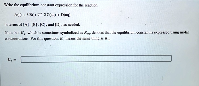 Write the equilibrium-constant expression for the reaction

A(s) + 3 B(l) ? 2 C(aq) + D(aq)

in terms of [A], [B], [C], and [D], as needed.
Note that Kc, which is sometimes symbolized as Keq, denotes that the equilibrium constant is expressed using molar concentrations. For this question, Kc means the same thing as Keq.

Kc =