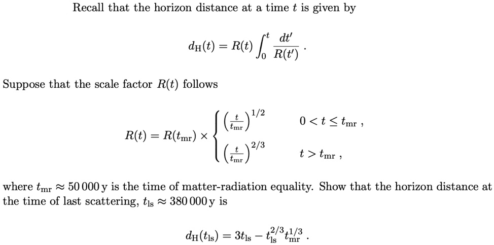 Recall that the horizon distance at a time t is given by
dH(t) = R(t) ∫0^t (dt')/(R(t')).
Suppose that the scale factor R(t) follows
R(t) = R(tmr) ×((t)/(tmr))^1/2    0 < t ≤ tmr,
((t)/(tmr))^2/3    t > tmr,
where tmr≈ 50  000 y is the time of matter-radiation equality. Show that the horizon distance at
the time of last scattering, tls≈ 380  000 y is
dH(tls) = 3tls - tls^2/3 tmr^1/3.