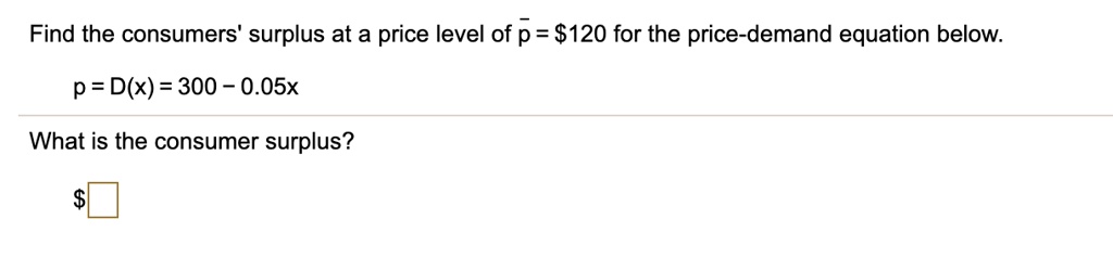 Find the consumers' surplus at a price level of p? = 120 for the price-demand equation below.
p = D(x) = 300 - 0.05x
What is the consumer surplus?