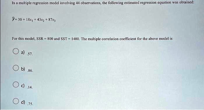 In a multiple regression model involving 44 observations, the following estimated regression equation was obtained:

? = 30 + 18x1 + 43x2 + 87x3

For this model, SSR = 800 and SST = 1400. The multiple correlation coefficient for the above model is

a) .57.
b) .86.
c) .14.
d) .75.
