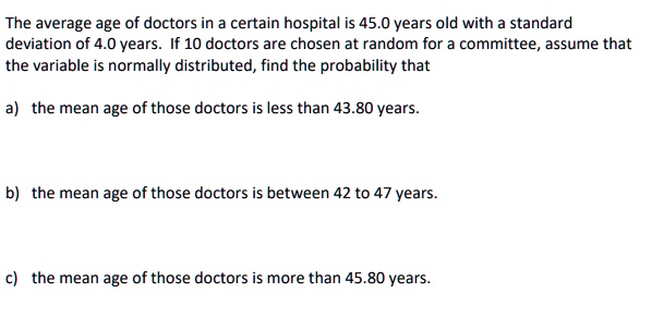 The average age of doctors in a certain hospital is 45.0 years old with a standard deviation of 4.0 years. If 10 doctors are chosen at random for a committee, assume that the variable is normally distributed, find the probability that

a) the mean age of those doctors is less than 43.80 years.


b) the mean age of those doctors is between 42 to 47 years.


c) the mean age of those doctors is more than 45.80 years.