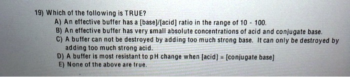 19) Which of the following is TRUE?
A) An effective buffer has a [base]/[acid] ratio in the range of 10 - 100.
B) An effective buffer has very small absolute concentrations of acid and conjugate base.
C) A buffer can not be destroyed by adding too much strong base. It can only be destroyed by adding too much strong acid.
D) A buffer is most resistant to pH change when [acid] = [conjugate base]
E) None of the above are true.