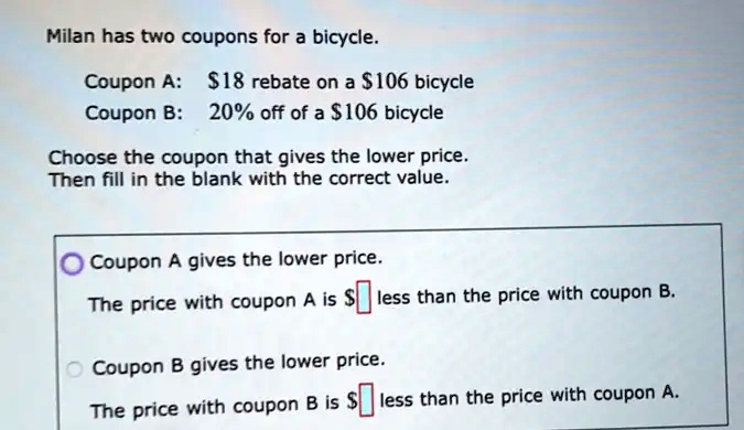 Milan has two coupons for a bicycle.
Coupon A: 18 rebate on a106 bicycle
Coupon B: 20% off of a $106 bicycle
Choose the coupon that gives the lower price.
Then fill in the blank with the correct value.
Coupon A gives the lower price.
The price with coupon A is less than the price with coupon B.
Coupon B gives the lower price.
The price with coupon B is less than the price with coupon A.