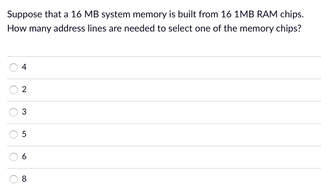Suppose that a 16 MB system memory is built from 16 1MB RAM chips. How many address lines are needed to select one of the memory chips?

4

2

3

5

6

8