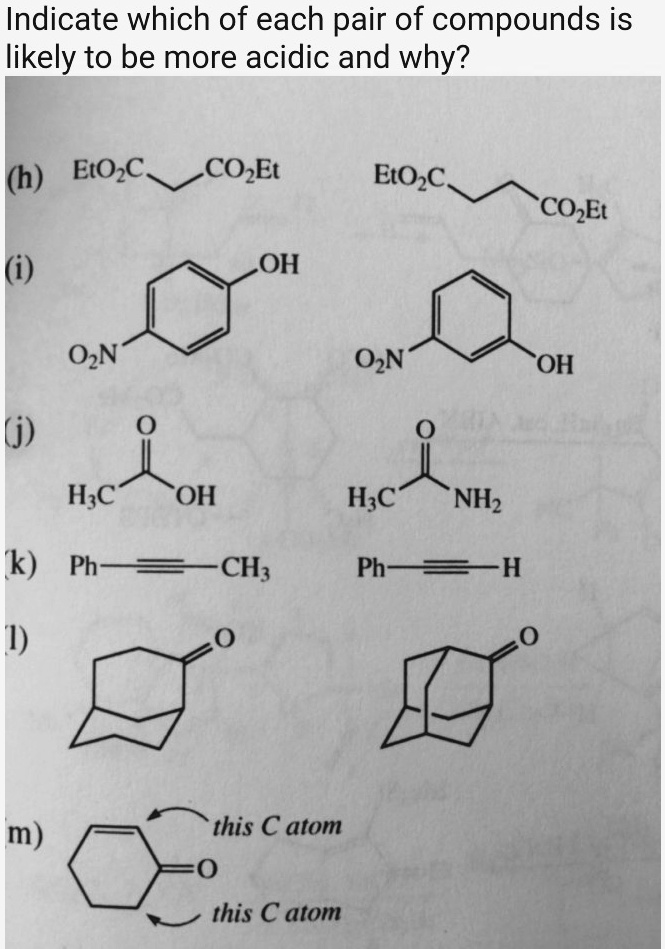 Indicate which of each pair of compounds is likely to be more acidic and why?
(h) EtO2C CO2Et EtO2C CO2Et
(i) O2N OH O2N OH
(j) H3C C(=O) OH H3C C(=O) NH2
(k) Ph-C=C-CH3 Ph-C=C-H
(l) O O
(m) this C atom C=O this C atom