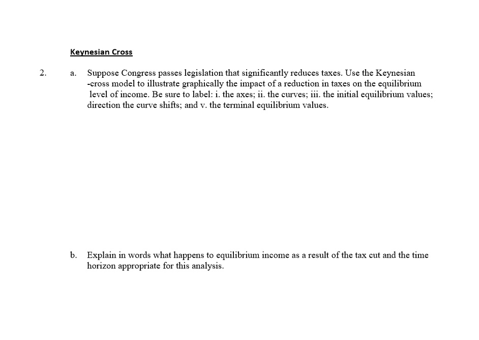 Keynesian Cross
2. a. Suppose Congress passes legislation that significantly reduces taxes. Use the Keynesian
-cross model to illustrate graphically the impact of a reduction in taxes on the equilibrium
level of income. Be sure to label: i. the axes; ii. the curves; iii. the initial equilibrium values; iv.
direction the curve shifts; and v. the terminal equilibrium values.
b. Explain in words what happens to equilibrium income as a result of the tax cut and the time
horizon appropriate for this analysis.