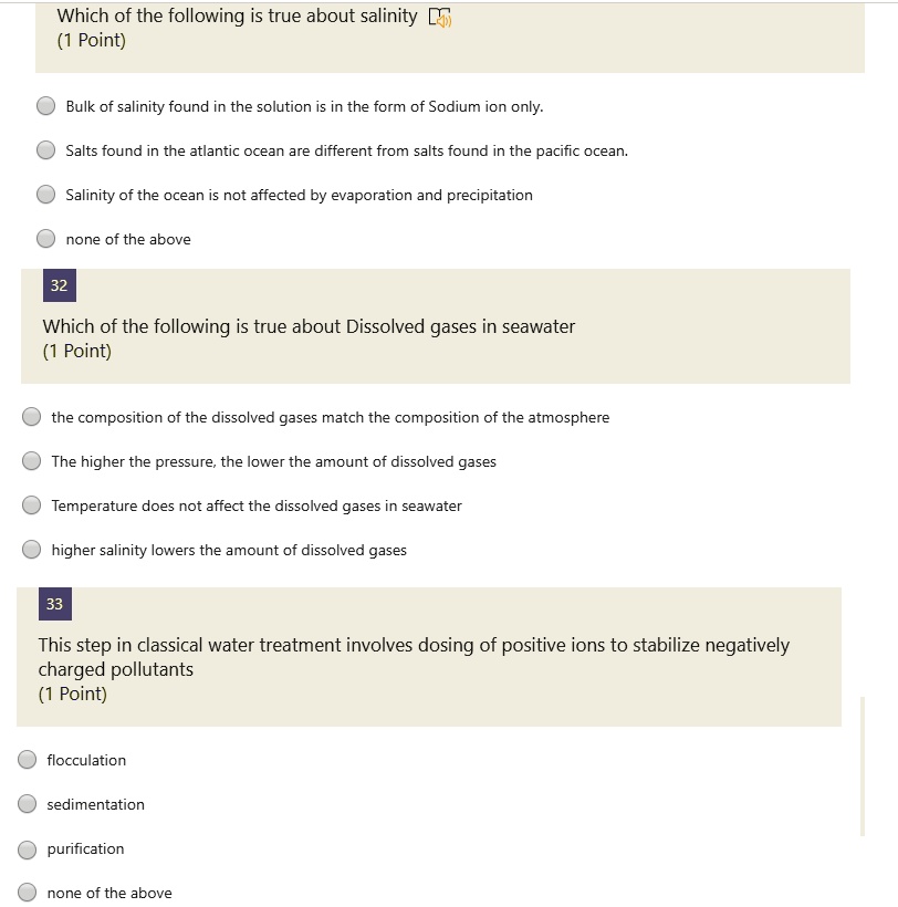 Which of the following is true about salinity
Bulk of salinity found in the solution is in the form of Sodium ion only.
Salts found in the atlantic ocean are different from salts found in the pacific ocean.
Salinity of the ocean is not affected by evaporation and precipitation
none of the above

Which of the following is true about Dissolved gases in seawater
the composition of the dissolved gases match the composition of the atmosphere
The higher the pressure, the lower the amount of dissolved gases
Temperature does not affect the dissolved gases in seawater
higher salinity lowers the amount of dissolved gases

This step in classical water treatment involves dosing of positive ions to stabilize negatively charged pollutants
flocculation
sedimentation
purification
none of the above