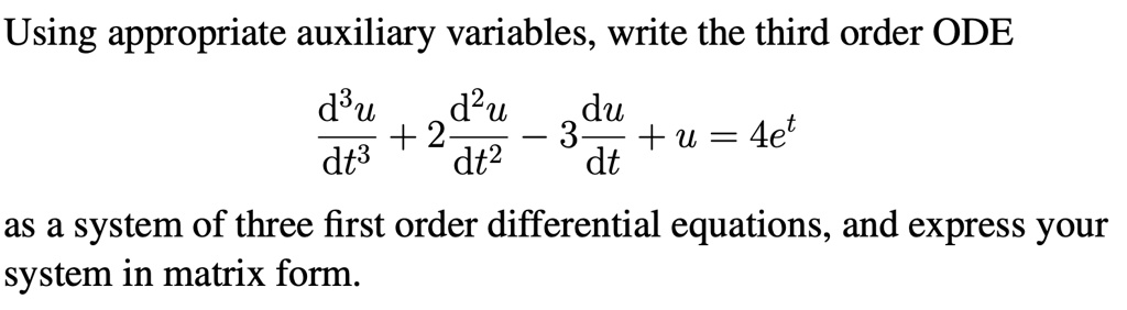Using appropriate auxiliary variables, write the third order ODE

d^3u/dt^3 + 2d^2u/dt^2 - 3du/dt + u = 4e^t

as a system of three first order differential equations, and express your system in matrix form.