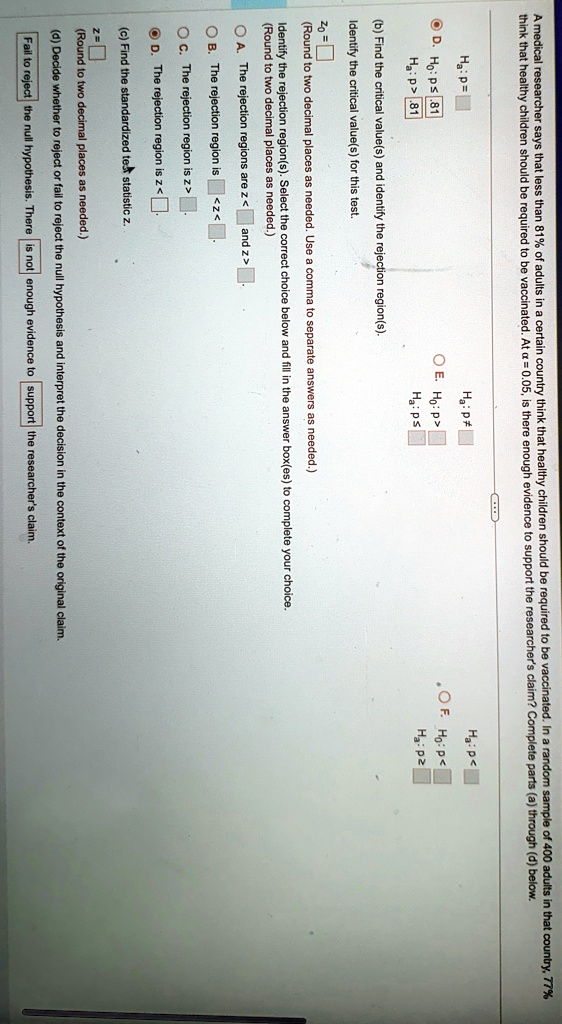 A medical researcher says that less than 81% of adults in a certain country think that healthy children should be required to be vaccinated. In a random sample of 400 adults in that country, 77% think that healthy children should be required to be vaccinated. At $\alpha = 0.05$, is there enough evidence to support the researcher's claim? Complete parts (a) through (d) below.
Ha: p=
D. H0: p ≥ 81
Ha: p<
E. H0: p >
Ha: p≤
Ha: p < .81
(b) Find the critical value(s) and identify the rejection region(s).
Identify the critical value(s) for this test.
Z0 =
(Round to two decimal places as needed. Use a comma to separate answers as needed.)
Identify the rejection region(s). Select the correct choice below and fill in the answer box(es) to complete your choice.
(Round to two decimal places as needed.)
A. The rejection regions are z <  and z > 
B. The rejection region is z < 
C. The rejection region is z > 
D. The rejection region is z < 
(c) Find the standardized test statistic z.
z = 
(Round to two decimal places as needed.)
(d) Decide whether to reject or fail to reject the null hypothesis and interpret the decision in the context of the original claim.
Fail to reject the null hypothesis. There is not enough evidence to support the researcher's claim.
Ha: p < 
F. H0: p ≤
Ha: p >