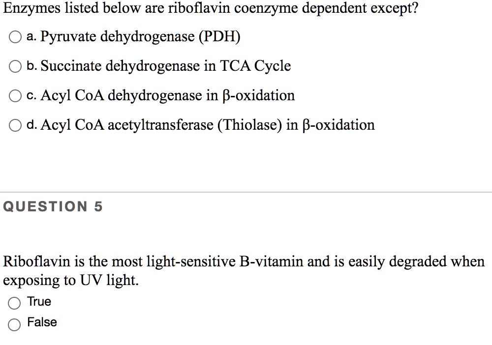 Enzymes listed below are riboflavin coenzyme dependent except?
a. Pyruvate dehydrogenase (PDH)
b. Succinate dehydrogenase in TCA Cycle
c. Acyl CoA dehydrogenase in ?-oxidation
d. Acyl CoA acetyltransferase (Thiolase) in ?-oxidation
QUESTION 5
Riboflavin is the most light-sensitive B-vitamin and is easily degraded when
exposing to UV light.
True
False