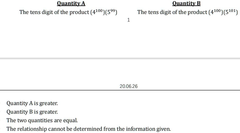 Quantity A
Quantity B
The tens digit of the product (4^100)(5^99)
The tens digit of the product (4^100)(5^101)
Quantity A is greater.
Quantity B is greater.
The two quantities are equal.
The relationship cannot be determined from the information given.