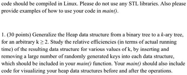 code should be compiled in Linux. Please do not use any STL libraries. Also please
provide examples of how to use your code in main().
1. (30 points) Generalize the Heap data structure from a binary tree to a k-ary tree,
for an arbitrary k ≥ 2. Study the relative efficiencies (in terms of actual running
time) of the resulting data structure for various values of k, by inserting and
removing a large number of randomly generated keys into each data structure,
which should be included in your main() function. Your main() should also include
code for visualizing your heap data structures before and after the operations.