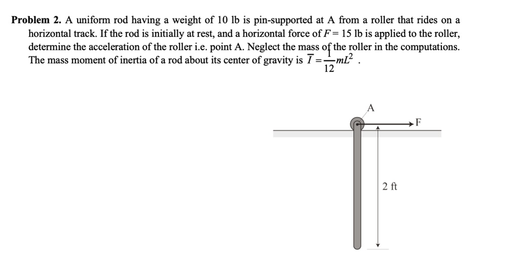 Problem 2. A uniform rod having a weight of 10 lb is pin-supported at A from a roller that rides on a horizontal track. If the rod is initially at rest, and a horizontal force of F = 15 lb is applied to the roller, determine the acceleration of the roller i.e. point A. Neglect the mass of the roller in the computations. The mass moment of inertia of a rod about its center of gravity is I = 1/12 mL^2 .