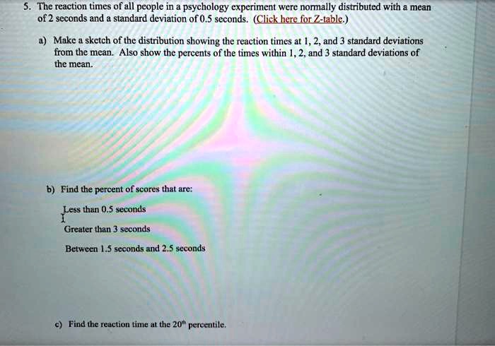 5. The reaction times of all people in a psychology experiment were normally distributed with a mean of 2 seconds and a standard deviation of 0.5 seconds. (Click here for Z-table.)
a) Make a sketch of the distribution showing the reaction times at 1, 2, and 3 standard deviations from the mean. Also show the percents of the times within 1, 2, and 3 standard deviations of the mean.
b) Find the percent of scores that are:
Less than 0.5 seconds
Greater than 3 seconds
Between 1.5 seconds and 2.5 seconds
c) Find the reaction time at the 20th percentile.