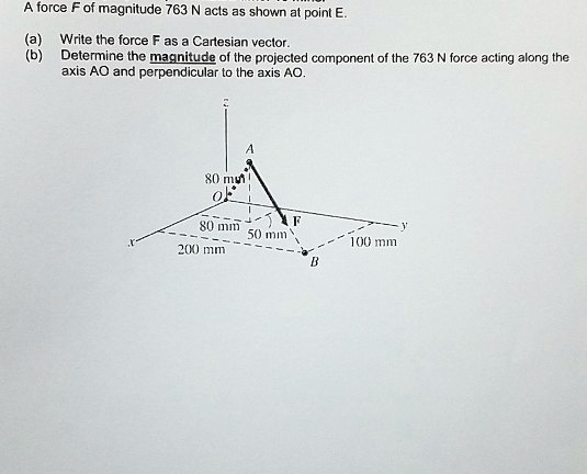 A force F of magnitude 763 N acts as shown at point E.
(a) Write the force F as a Cartesian vector.
(b) Determine the magnitude of the projected component of the 763 N force acting along the
axis AO and perpendicular to the axis AO.