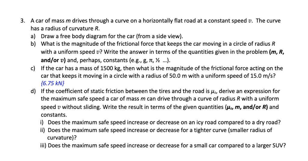 3. A car of mass m drives through a curve on a horizontally flat road at a constant speed v. The curve has a radius of curvature R.
a) Draw a free body diagram for the car (from a side view).
b) What is the magnitude of the frictional force that keeps the car moving in a circle of radius R with a uniform speed v? Write the answer in terms of the quantities given in the problem (m, R, and/or v) and, perhaps, constants (e.g., g, ?, ½ ...).
c) If the car has a mass of 1500 kg, then what is the magnitude of the frictional force acting on the car that keeps it moving in a circle with a radius of 50.0 m with a uniform speed of 15.0 m/s?
6.75 kN
d) If the coefficient of static friction between the tires and the road is ?s, derive an expression for the maximum safe speed a car of mass m can drive through a curve of radius R with a uniform speed v without sliding. Write the result in terms of the given quantities (?s, m, and/or R) and constants.
i) Does the maximum safe speed increase or decrease on an icy road compared to a dry road?
ii) Does the maximum safe speed increase or decrease for a tighter curve (smaller radius of curvature)?
iii) Does the maximum safe speed increase or decrease for a small car compared to a larger SUV?