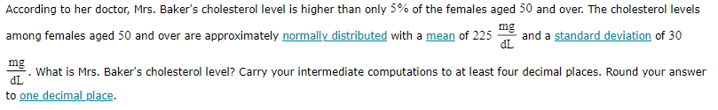 According to her doctor, Mrs. Baker's cholesterol level is higher than only 5 % of the females aged 50 and over. The cholesterol levels among females aged 50 and over are approximately normally distributed with a mean of 225 (mg)/(dL) and a standard deviation of 30 (mg)/(dL). What is Mrs. Baker's cholesterol level? Carry your intermediate computations to at least four decimal places. Round your answer to one decimal place.