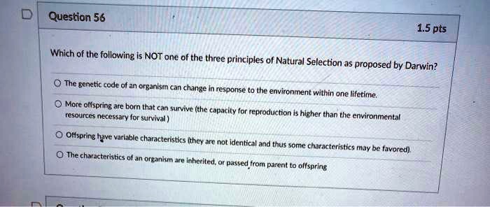 Which of the following is NOT one of the three principles of Natural Selection as proposed by Darwin?

The genetic code of an organism can change in response to the environment within one lifetime.
More offspring are born that can survive (the capacity for reproduction is higher than the environmental resources necessary for survival)
Offspring have variable characteristics (they are not identical and thus some characteristics may be favored).
The characteristics of an organism are inherited, or passed from parent to offspring